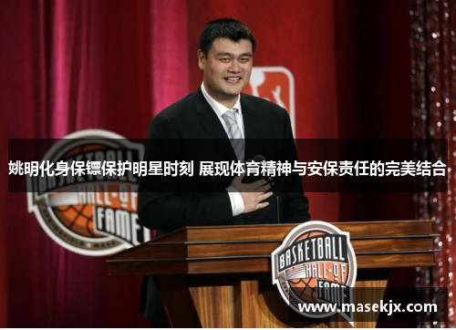姚明化身保镖保护明星时刻 展现体育精神与安保责任的完美结合