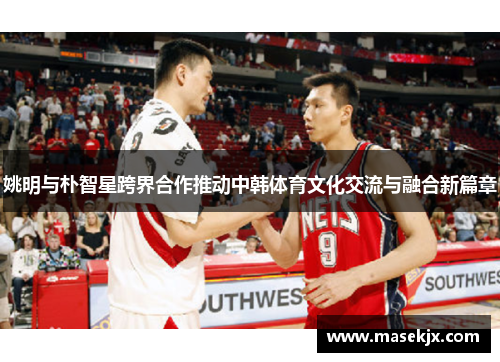 姚明与朴智星跨界合作推动中韩体育文化交流与融合新篇章