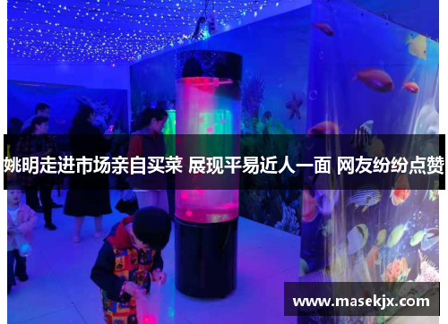 姚明走进市场亲自买菜 展现平易近人一面 网友纷纷点赞