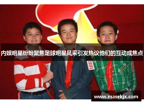 内娱明星纷纷聚焦足球明星风采引发热议他们的互动成焦点