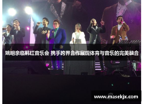 姚明亲临韩红音乐会 携手跨界合作展现体育与音乐的完美融合