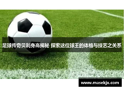 足球传奇贝利身高揭秘 探索这位球王的体格与技艺之关系