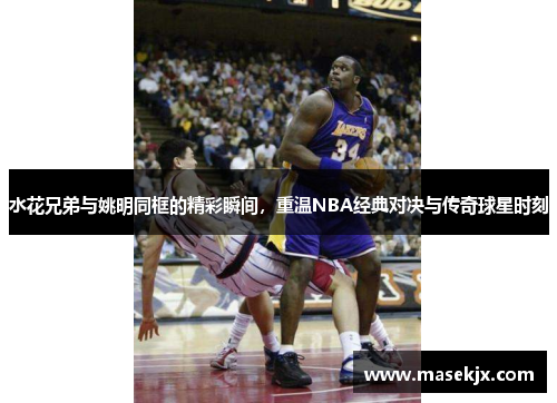 水花兄弟与姚明同框的精彩瞬间，重温NBA经典对决与传奇球星时刻