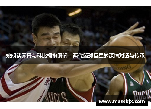 姚明谈乔丹与科比拥抱瞬间：两代篮球巨星的深情对话与传承