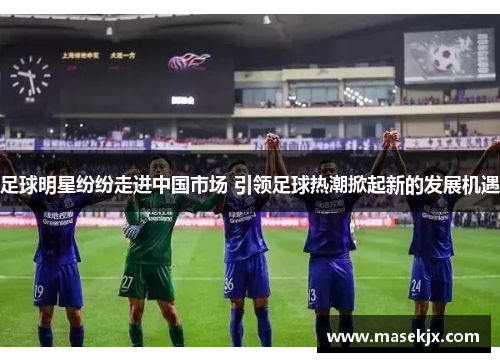 足球明星纷纷走进中国市场 引领足球热潮掀起新的发展机遇