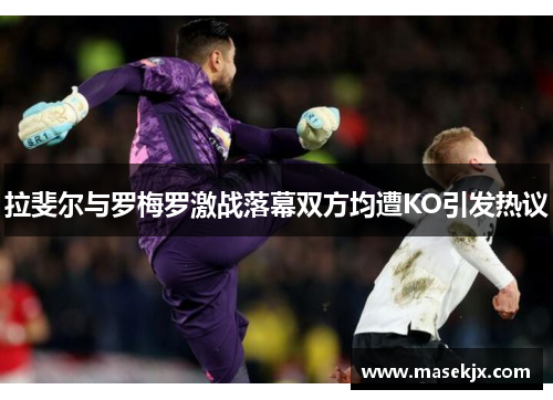 拉斐尔与罗梅罗激战落幕双方均遭KO引发热议