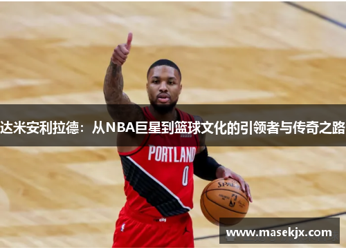 达米安利拉德：从NBA巨星到篮球文化的引领者与传奇之路